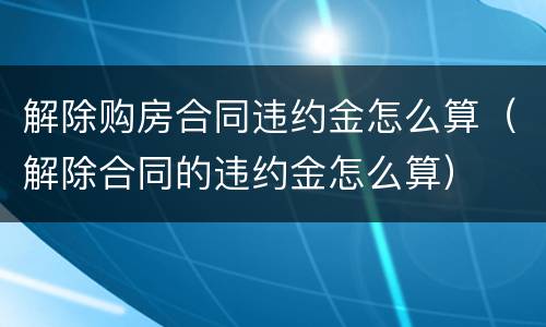 解除购房合同违约金怎么算（解除合同的违约金怎么算）