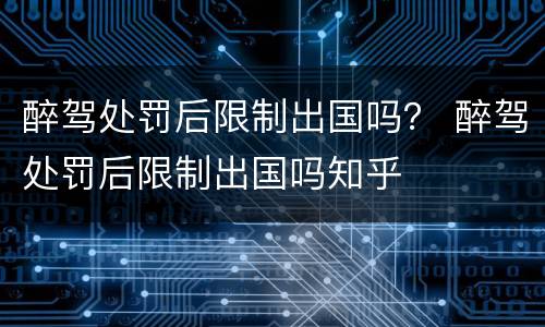 醉驾处罚后限制出国吗？ 醉驾处罚后限制出国吗知乎