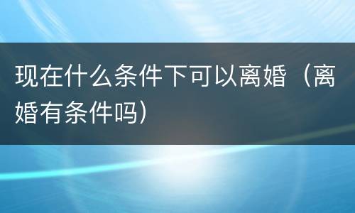 现在什么条件下可以离婚（离婚有条件吗）