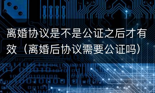 离婚协议是不是公证之后才有效（离婚后协议需要公证吗）