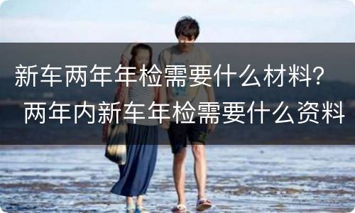 新车两年年检需要什么材料？ 两年内新车年检需要什么资料