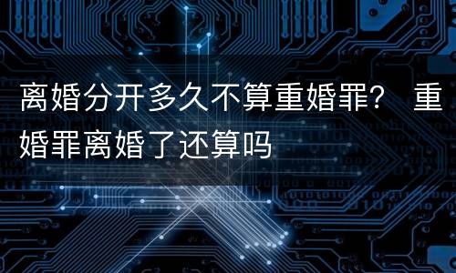 离婚分开多久不算重婚罪？ 重婚罪离婚了还算吗