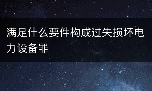 满足什么要件构成过失损坏电力设备罪