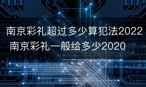 南京彩礼超过多少算犯法2022 南京彩礼一般给多少2020