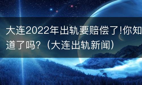 大连2022年出轨要赔偿了!你知道了吗?（大连出轨新闻）