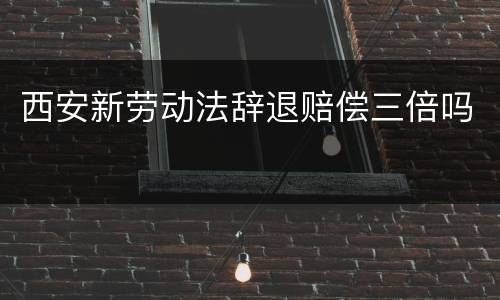 西安新劳动法辞退赔偿三倍吗