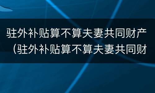 驻外补贴算不算夫妻共同财产（驻外补贴算不算夫妻共同财产范围）