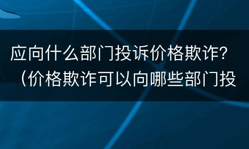 应向什么部门投诉价格欺诈？（价格欺诈可以向哪些部门投诉）