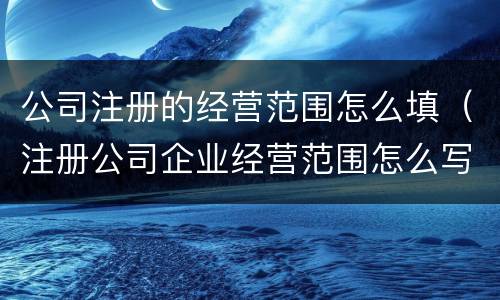 公司注册的经营范围怎么填（注册公司企业经营范围怎么写）