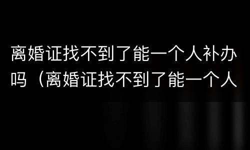 离婚证找不到了能一个人补办吗（离婚证找不到了能一个人补办吗要多久）