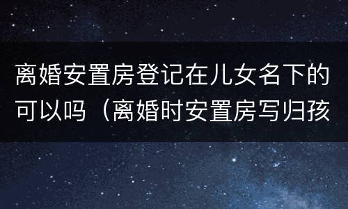 离婚安置房登记在儿女名下的可以吗（离婚时安置房写归孩子）