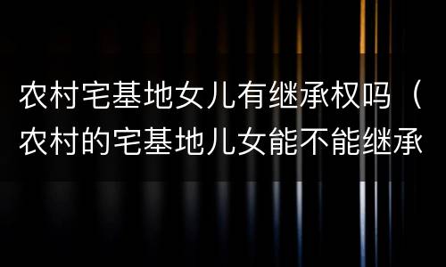 农村宅基地女儿有继承权吗（农村的宅基地儿女能不能继承）