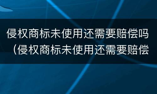 侵权商标未使用还需要赔偿吗（侵权商标未使用还需要赔偿吗法律）