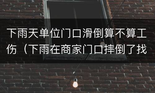 下雨天单位门口滑倒算不算工伤（下雨在商家门口摔倒了找谁）
