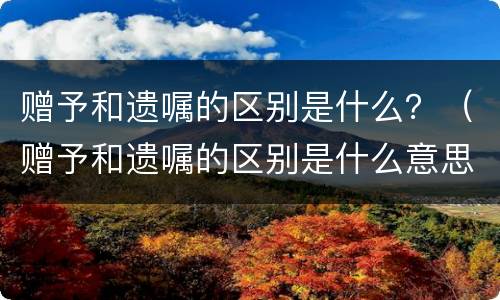 赠予和遗嘱的区别是什么？（赠予和遗嘱的区别是什么意思）