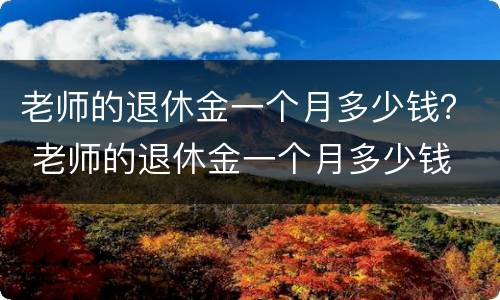 老师的退休金一个月多少钱？ 老师的退休金一个月多少钱