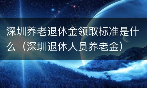 深圳养老退休金领取标准是什么（深圳退休人员养老金）