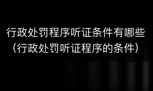 行政处罚程序听证条件有哪些（行政处罚听证程序的条件）