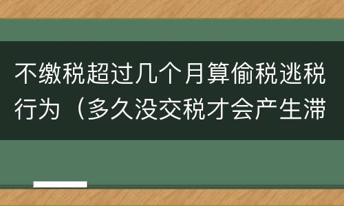 不缴税超过几个月算偷税逃税行为（多久没交税才会产生滞纳金）