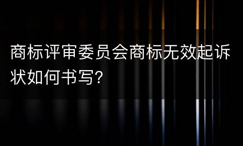 商标评审委员会商标无效起诉状如何书写？