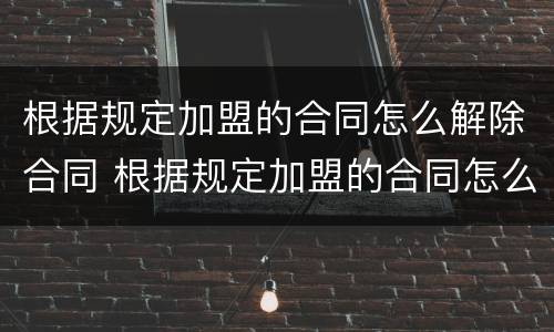 根据规定加盟的合同怎么解除合同 根据规定加盟的合同怎么解除合同纠纷