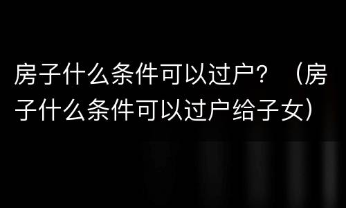 房子什么条件可以过户？（房子什么条件可以过户给子女）