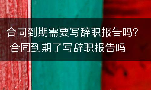 合同到期需要写辞职报告吗？ 合同到期了写辞职报告吗