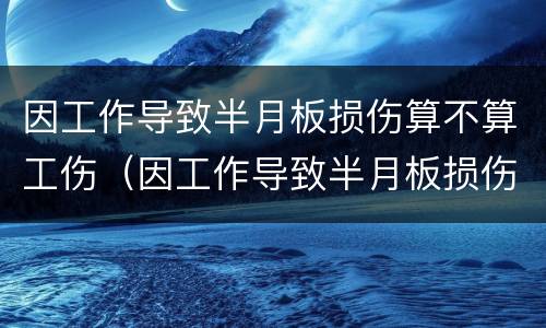 因工作导致半月板损伤算不算工伤（因工作导致半月板损伤算不算工伤事故）