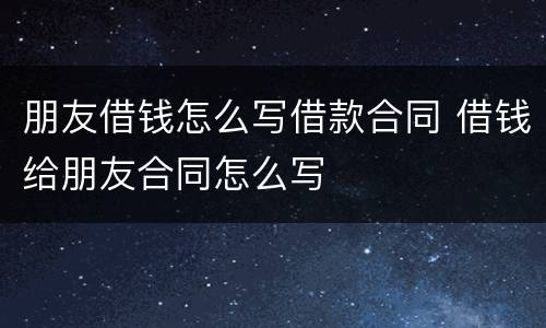 朋友借钱怎么写借款合同 借钱给朋友合同怎么写