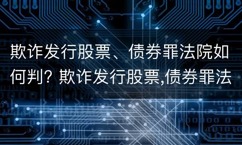 欺诈发行股票、债券罪法院如何判? 欺诈发行股票,债券罪法院如何判定