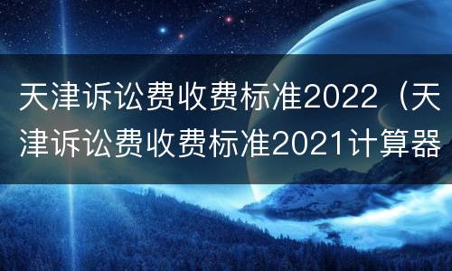 天津诉讼费收费标准2022（天津诉讼费收费标准2021计算器）