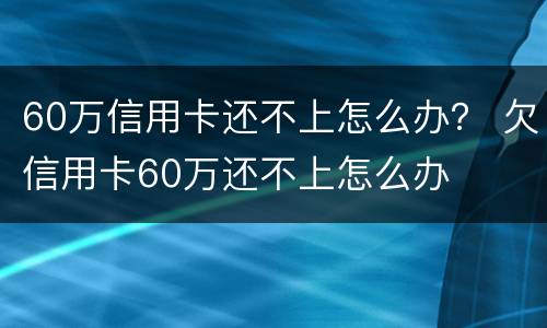 60万信用卡还不上怎么办？ 欠信用卡60万还不上怎么办