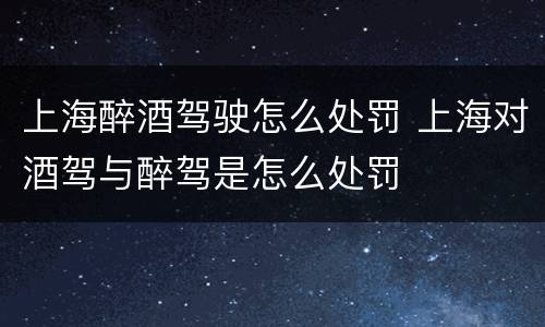 上海醉酒驾驶怎么处罚 上海对酒驾与醉驾是怎么处罚