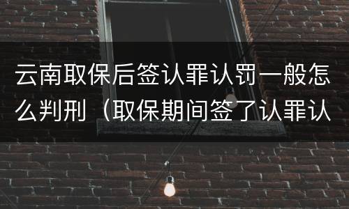 云南取保后签认罪认罚一般怎么判刑（取保期间签了认罪认罚会不会被起诉）