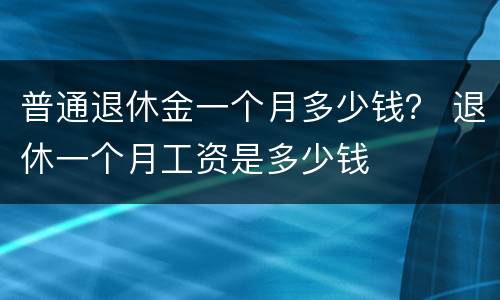 普通退休金一个月多少钱？ 退休一个月工资是多少钱