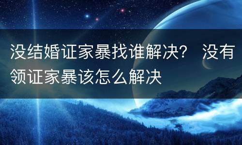 没结婚证家暴找谁解决？ 没有领证家暴该怎么解决