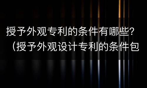 授予外观专利的条件有哪些？（授予外观设计专利的条件包括）