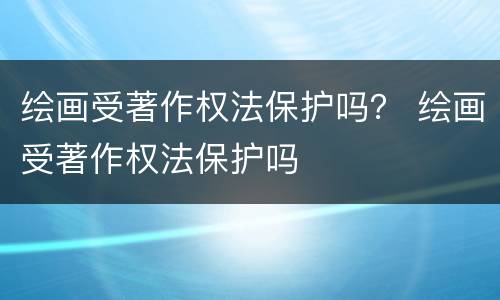 绘画受著作权法保护吗？ 绘画受著作权法保护吗