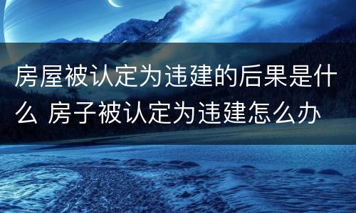 房屋被认定为违建的后果是什么 房子被认定为违建怎么办