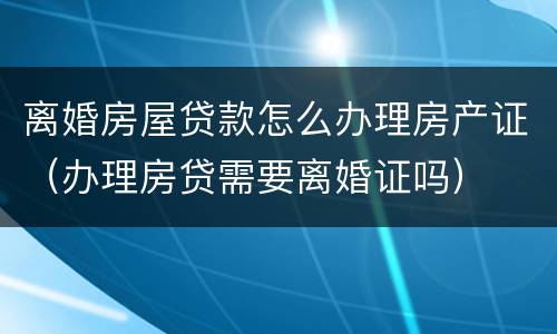 离婚房屋贷款怎么办理房产证（办理房贷需要离婚证吗）