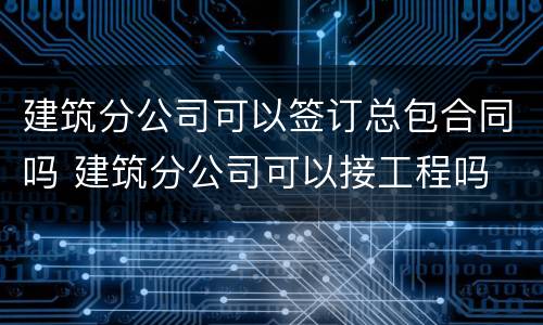 建筑分公司可以签订总包合同吗 建筑分公司可以接工程吗