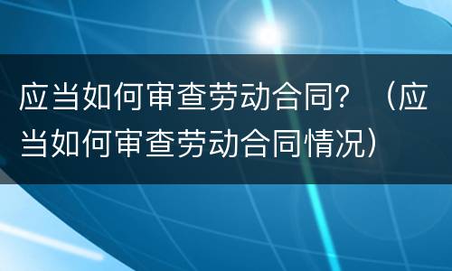应当如何审查劳动合同？（应当如何审查劳动合同情况）