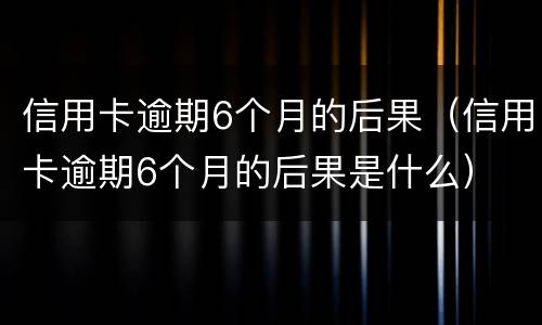 信用卡逾期6个月的后果（信用卡逾期6个月的后果是什么）