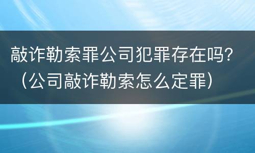 敲诈勒索罪公司犯罪存在吗？（公司敲诈勒索怎么定罪）