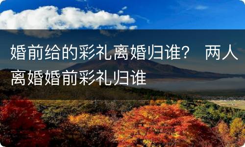 婚前给的彩礼离婚归谁？ 两人离婚婚前彩礼归谁