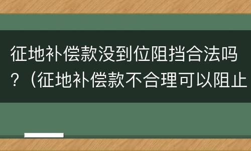 征地补偿款没到位阻挡合法吗?（征地补偿款不合理可以阻止施工吗）