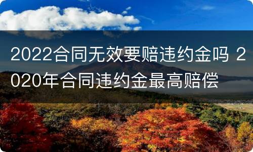 2022合同无效要赔违约金吗 2020年合同违约金最高赔偿