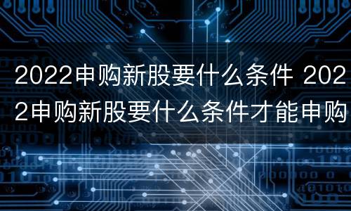 2022申购新股要什么条件 2022申购新股要什么条件才能申购