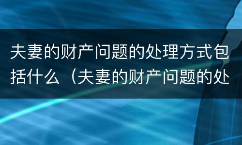 夫妻的财产问题的处理方式包括什么（夫妻的财产问题的处理方式包括什么内容）