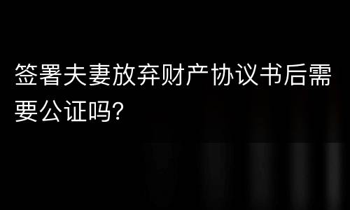 签署夫妻放弃财产协议书后需要公证吗？
